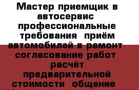 Мастер-приемщик в автосервис  профессиональные требования: приём автомобилей в ремонт‚ согласование работ‚ расчёт предварительной стоимости‚ общение › Название организации ­ Компания-работодатель › Отрасль предприятия ­ Другое › Минимальный оклад ­ 30 000 - Все города Работа » Вакансии   . Адыгея респ.,Адыгейск г.